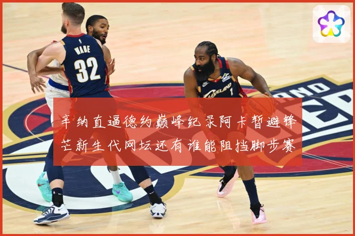 辛纳直逼德约巅峰纪录阿卡暂避锋芒新生代网坛还有谁能阻挡脚步赛场观察
