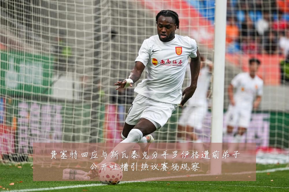 费塞特回应与斯瓦泰克分手罗伊格遭前弟子公开吐槽引热议赛场观察